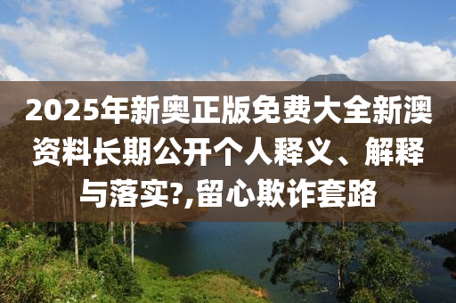 2025年新奥正版免费大全新澳资料长期公开个人释义、解释与落实?,留心欺诈套路