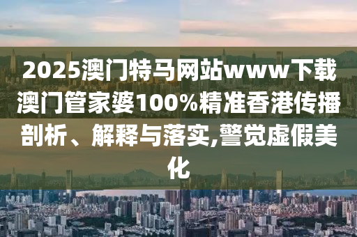 2025澳门特马网站www下载澳门管家婆100%精准香港传播剖析、解释与落实,警觉虚假美化