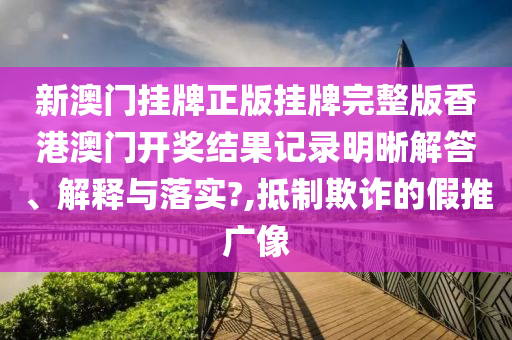 新澳门挂牌正版挂牌完整版香港澳门开奖结果记录明晰解答、解释与落实?,抵制欺诈的假推广像