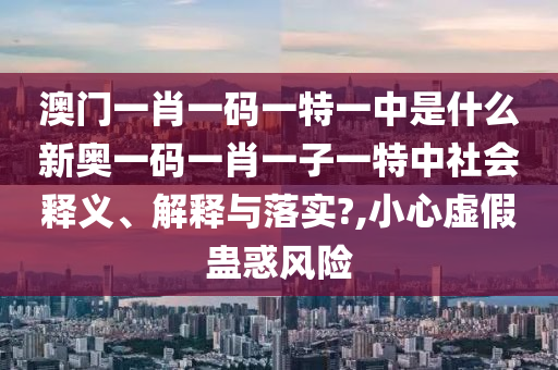 澳门一肖一码一特一中是什么新奥一码一肖一子一特中社会释义、解释与落实?,小心虚假蛊惑风险