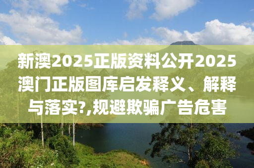 新澳2025正版资料公开2025澳门正版图库启发释义、解释与落实?,规避欺骗广告危害