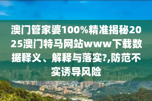 澳门管家婆100%精准揭秘2025澳门特马网站www下载数据释义、解释与落实?,防范不实诱导风险