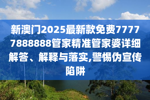 新澳门2025最新款免费77777888888管家精准管家婆详细解答、解释与落实,警惕伪宣传陷阱