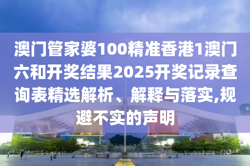 澳门管家婆100精准香港1澳门六和开奖结果2025开奖记录查询表精选解析、解释与落实,规避不实的声明