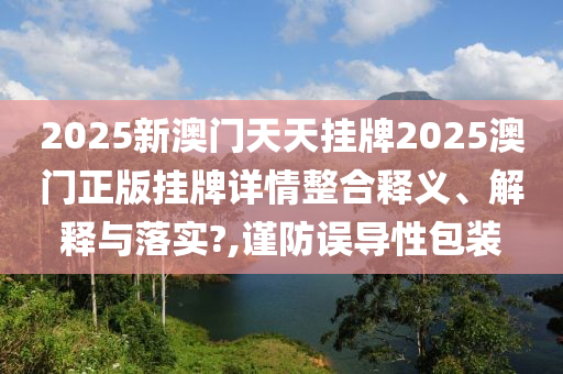 2025新澳门天天挂牌2025澳门正版挂牌详情整合释义、解释与落实?,谨防误导性包装