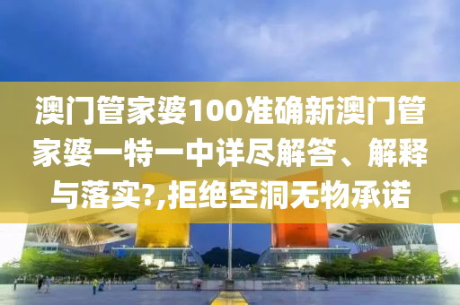 澳门管家婆100准确新澳门管家婆一特一中详尽解答、解释与落实?,拒绝空洞无物承诺