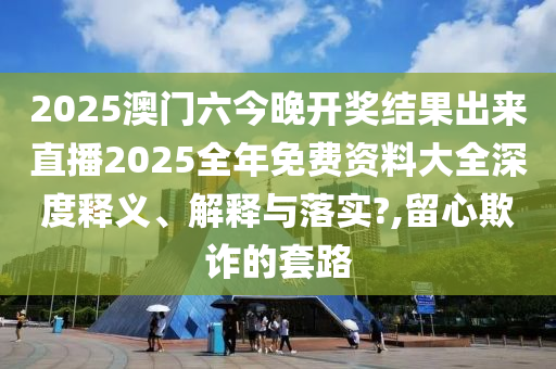 2025澳门六今晚开奖结果出来直播2025全年免费资料大全深度释义、解释与落实?,留心欺诈的套路