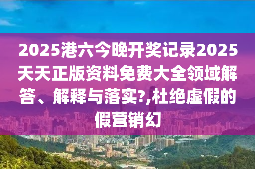 2025港六今晚开奖记录2025天天正版资料免费大全领域解答、解释与落实?,杜绝虚假的假营销幻
