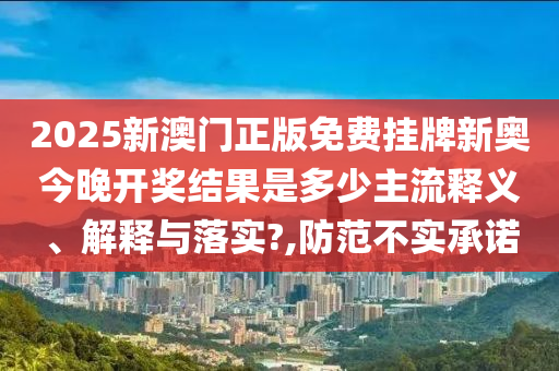 2025新澳门正版免费挂牌新奥今晚开奖结果是多少主流释义、解释与落实?,防范不实承诺