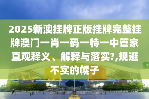 2025新澳挂牌正版挂牌完整挂牌澳门一肖一码一特一中管家直观释义、解释与落实?,规避不实的幌子