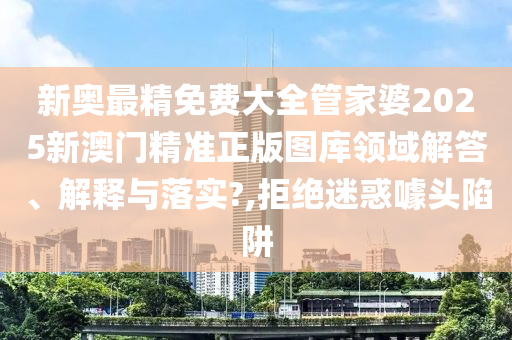 新奥最精免费大全管家婆2025新澳门精准正版图库领域解答、解释与落实?,拒绝迷惑噱头陷阱