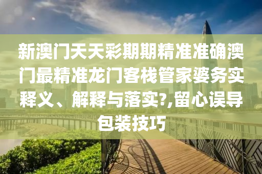 新澳门天天彩期期精准准确澳门最精准龙门客栈管家婆务实释义、解释与落实?,留心误导包装技巧