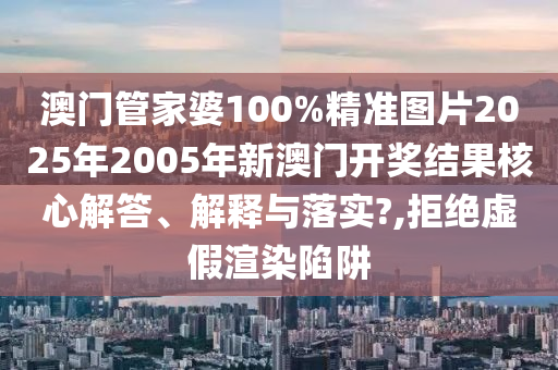 澳门管家婆100%精准图片2025年2005年新澳门开奖结果核心解答、解释与落实?,拒绝虚假渲染陷阱