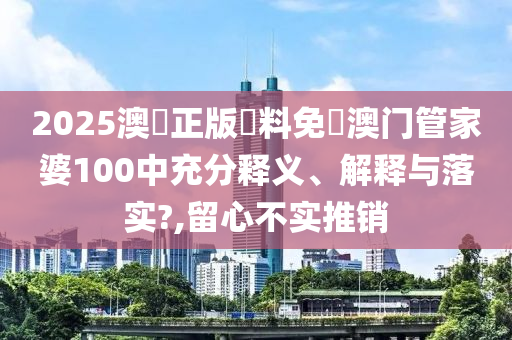 2025澳門正版資料免費澳门管家婆100中充分释义、解释与落实?,留心不实推销