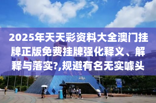 2025年天天彩资料大全澳门挂牌正版免费挂牌强化释义、解释与落实?,规避有名无实噱头