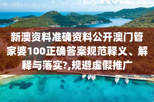 新澳资料准确资料公开澳门管家婆100正确答案规范释义、解释与落实?,规避虚假推广