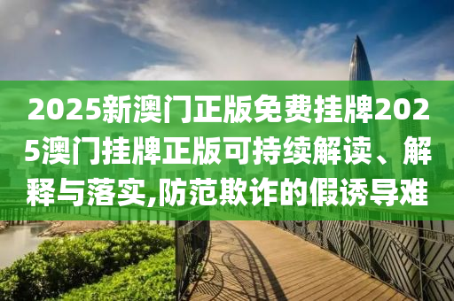 2025新澳门正版免费挂牌2025澳门挂牌正版可持续解读、解释与落实,防范欺诈的假诱导难