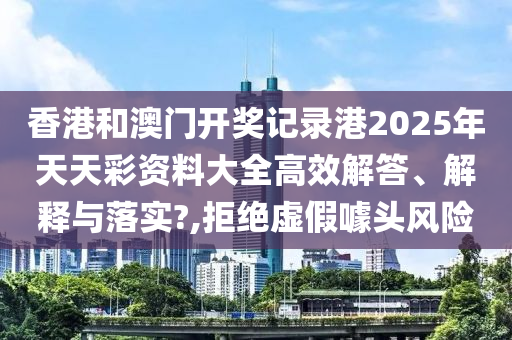 香港和澳门开奖记录港2025年天天彩资料大全高效解答、解释与落实?,拒绝虚假噱头风险