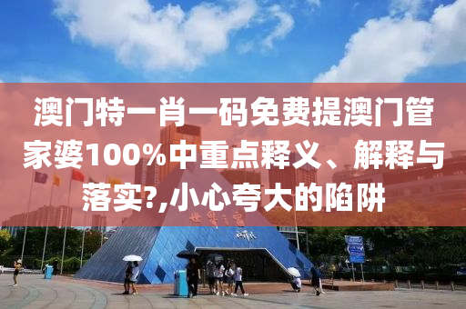 澳门特一肖一码免费提澳门管家婆100%中重点释义、解释与落实?,小心夸大的陷阱