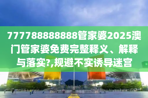 777788888888管家婆2025澳门管家婆免费完整释义、解释与落实?,规避不实诱导迷宫