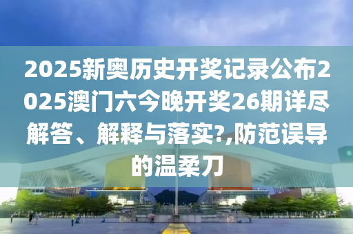 2025新奥历史开奖记录公布2025澳门六今晚开奖26期详尽解答、解释与落实?,防范误导的温柔刀