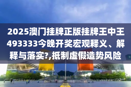 2025澳门挂牌正版挂牌王中王493333今晚开奖宏观释义、解释与落实?,抵制虚假造势风险