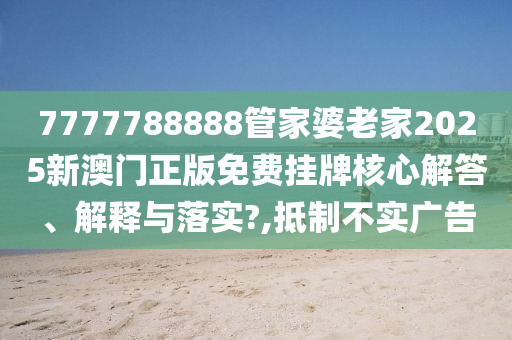 7777788888管家婆老家2025新澳门正版免费挂牌核心解答、解释与落实?,抵制不实广告