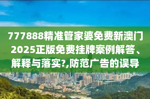 777888精准管家婆免费新澳门2025正版免费挂牌案例解答、解释与落实?,防范广告的误导