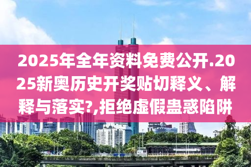 2025年全年资料免费公开.2025新奥历史开奖贴切释义、解释与落实?,拒绝虚假蛊惑陷阱