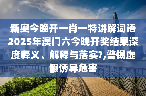 新奥今晚开一肖一特讲解词语2025年澳门六今晚开奖结果深度释义、解释与落实?,警惕虚假诱导危害