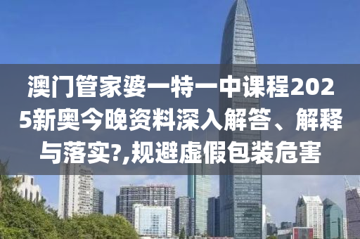 澳门管家婆一特一中课程2025新奥今晚资料深入解答、解释与落实?,规避虚假包装危害