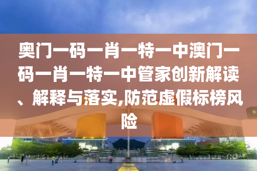 奥门一码一肖一特一中澳门一码一肖一特一中管家创新解读、解释与落实,防范虚假标榜风险