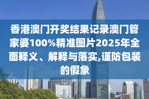 香港澳门开奖结果记录澳门管家婆100%精准图片2025年全面释义、解释与落实,谨防包装的假象