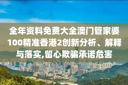 全年资料免费大全澳门管家婆100精准香港2创新分析、解释与落实,留心欺骗承诺危害