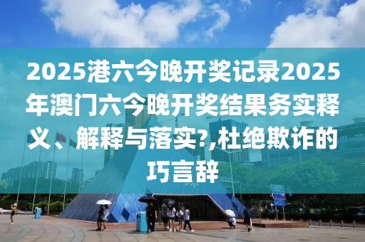 2025港六今晚开奖记录2025年澳门六今晚开奖结果务实释义、解释与落实?,杜绝欺诈的巧言辞