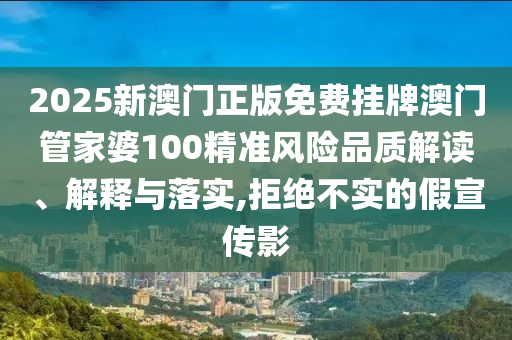 2025新澳门正版免费挂牌澳门管家婆100精准风险品质解读、解释与落实,拒绝不实的假宣传影