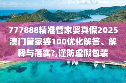 777888精准管家婆真假2025澳门管家婆100优化解答、解释与落实?,谨防虚假包装
