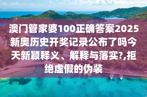澳门管家婆100正确答案2025新奥历史开奖记录公布了吗今天新颖释义、解释与落实?,拒绝虚假的伪装