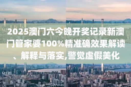 2025澳门六今晚开奖记录新澳门管家婆100%精准确效果解读、解释与落实,警觉虚假美化