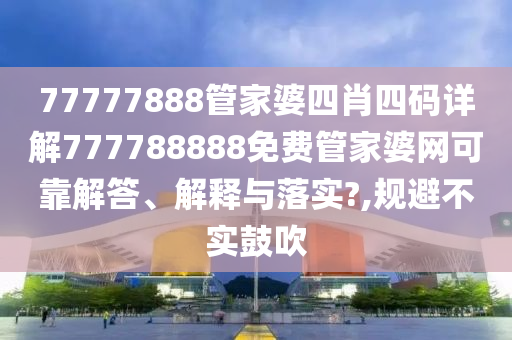 77777888管家婆四肖四码详解777788888免费管家婆网可靠解答、解释与落实?,规避不实鼓吹