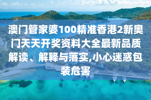 澳门管家婆100精准香港2新奥门天天开奖资料大全最新品质解读、解释与落实,小心迷惑包装危害