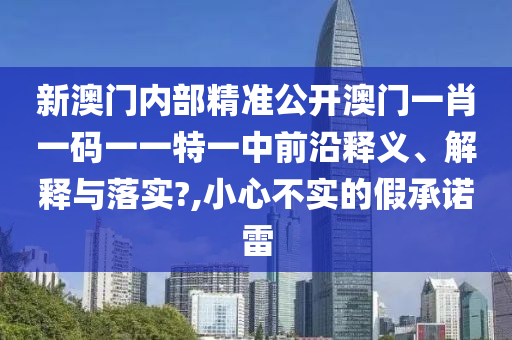 新澳门内部精准公开澳门一肖一码一一特一中前沿释义、解释与落实?,小心不实的假承诺雷