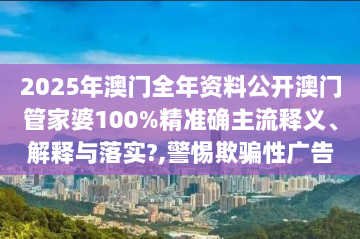 2025年澳门全年资料公开澳门管家婆100%精准确主流释义、解释与落实?,警惕欺骗性广告