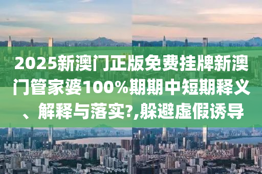 2025新澳门正版免费挂牌新澳门管家婆100%期期中短期释义、解释与落实?,躲避虚假诱导