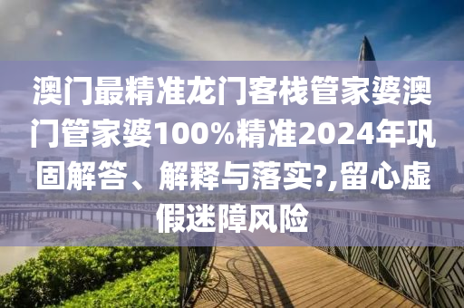 澳门最精准龙门客栈管家婆澳门管家婆100%精准2024年巩固解答、解释与落实?,留心虚假迷障风险
