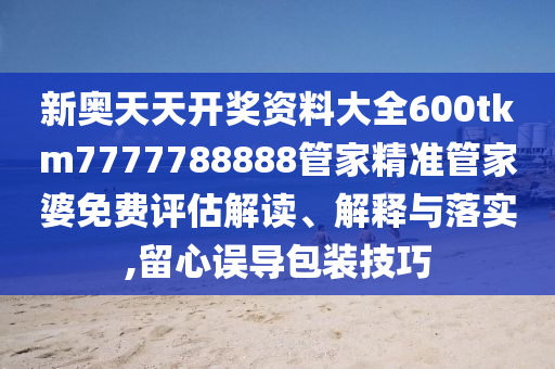 新奥天天开奖资料大全600tkm7777788888管家精准管家婆免费评估解读、解释与落实,留心误导包装技巧