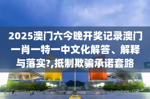 2025澳门六今晚开奖记录澳门一肖一特一中文化解答、解释与落实?,抵制欺骗承诺套路