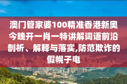 澳门管家婆100精准香港新奥今晚开一肖一特讲解词语前沿剖析、解释与落实,防范欺诈的假幌子电