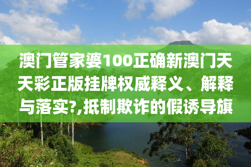 澳门管家婆100正确新澳门天天彩正版挂牌权威释义、解释与落实?,抵制欺诈的假诱导旗