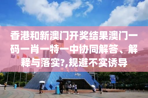 香港和新澳门开奖结果澳门一码一肖一特一中协同解答、解释与落实?,规避不实诱导